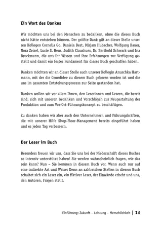 Ein Wort des Dankes

Wir möchten uns bei den Menschen zu bedanken, ohne die dieses Buch
nicht hätte entstehen können. Der größte Dank gilt an dieser Stelle unse-
ren Kollegen Cornelia Go, Daniela Best, Mirjam Hubacher, Wolfgang Bauer,
Nora Zeisel, Lucie S. Beus, Judith Claushues, Dr. Berthold Schwark und Ina
Bruckmann, die uns ihr Wissen und ihre Erfahrungen zur Verfügung ge-
stellt und damit ein festes Fundament für dieses Buch geschaffen haben.

Danken möchten wir an dieser Stelle auch unserer Kollegin Anuschka Hart-
mann, mit der die Grundidee zu diesem Buch geboren worden ist und die
uns im gesamten Entstehungsprozess zur Seite gestanden hat.

Danken wollen wir vor allem Ihnen, den Leserinnen und Lesern, die bereit
sind, sich mit unseren Gedanken und Vorschlägen zur Neugestaltung der
Produktion und zum Vor-Ort-Führungskonzept zu beschäftigen.

Zu danken haben wir aber auch den Unternehmern und Führungskräften,
die mit unserer Hilfe Shop-Floor-Management bereits eingeführt haben
und es jeden Tag verbessern.



Der Leser im Buch

Besonders freuen wir uns, dass Sie uns bei der Niederschrift dieses Buches
so intensiv unterstützt haben! Sie werden wahrscheinlich fragen, wie das
sein kann? Nun – Sie kommen in diesem Buch vor. Wenn auch nur auf
eine indirekte Art und Weise: Denn an zahlreichen Stellen in diesem Buch
schaltet sich ein Leser ein, ein fiktiver Leser, der Einwände erhebt und uns,
den Autoren, Fragen stellt.




                          Einführung: Zukunft – Leistung – Menschlichkeit   | 13
 