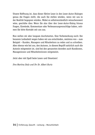 Unsere Hoffnung ist, dass dieser fiktive Leser in den Leser-Autor-Dialogen
genau die Fragen stellt, die auch Sie stellen würden, wenn wir uns in
der Realität begegnen würden. Wobei es selbstverständlich wünschenswert
wäre, geschähe dies: Wenn Sie also über den Leser-Autor-Dialog hinaus
Fragen, Einwände, Kommentare oder Verbesserungsvorschläge haben, neh-
men Sie bitte Kontakt mit uns aus.

Nun wollen wir aber langsam durchstarten. Eine Vorbemerkung noch: Der
besseren Lesbarkeit wegen haben wir uns entschieden, meistens von – zum
Beispiel – Kunden, Managern und Mitarbeitern zu reden und zu schreiben.
Aber ebenso wie bei uns, den Autoren, in diesem Begriff natürlich auch die
Autorin mitgemeint ist, sind bei den genannten Anreden auch Kundinnen,
Managerinnen und Mitarbeiterinnen mitgemeint.

Jetzt aber viel Spaß beim Lesen und Umsetzen!

Ihre Martina Stolz und Ihr Dr. Albert Hurtz




14 | Einführung: Zukunft – Leistung – Menschlichkeit
 