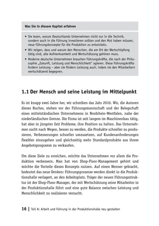 Was Sie in diesem Kapitel erfahren

  •	 Sie lesen, warum Deutschlands Unternehmen nicht nur in die Technik,
     sondern auch in die Führung investieren sollten und den Mut haben müssen,
     neue Führungskonzepte für die Produktion zu entwickeln.
  •	 Wir zeigen, dass und warum den Menschen, die am Ort der Wertschöpfung
     tätig sind, alle Aufmerksamkeit und Wertschätzung gehören muss.
  •	 Moderne deutsche Unternehmen brauchen Führungskräfte, die nach der Philo-
     sophie „Zukunft, Leistung und Menschlichkeit“ agieren. Diese Führungskräfte
     fordern Leistung – aber sie fördern Leistung auch, indem sie den Mitarbeitern
     wertschätzend begegnen.




1.1	Der Mensch und seine Leistung im Mittelpunkt

Es ist knapp zwei Jahre her, wir schreiben das Jahr 2010. Wir, die Autoren
dieses Buches, stehen vor der Führungsmannschaft und der Belegschaft
eines mittelständischen Unternehmens in Nordrhein-Westfalen, nahe der
niederländischen Grenze. Die Firma ist seit langem im Maschinenbau tätig,
hat aber in jüngster Zeit Probleme, ihre Position zu halten. Das Unterneh-
men sucht nach Wegen, besser zu werden, die Produkte schneller zu produ-
zieren, Verbesserungen schneller umzusetzen, auf Kundenanforderungen
flexibler einzugehen und gleichzeitig mehr Standardprodukte aus ihrem
Angebotsprogramm zu verkaufen.

Um diese Ziele zu erreichen, möchte das Unternehmen vor allem die Pro-
duktion verbessern. Man hat von Shop-Floor-Management gehört und
möchte die Vorteile dieses Konzepts nutzen. Auf einen Nenner gebracht,
bedeutet das neue Denken: Führungsprozesse werden direkt in die Produk-
tionshalle verlagert, an den Arbeitsplatz. Träger der neuen Führungsstruk-
tur ist der Shop-Floor-Manager, der mit Wertschätzung seine Mitarbeiter in
der Produktionshalle führt und eine gute Balance zwischen Leistung und
Menschlichkeit zu realisieren versucht.



16 | Teil A: Arbeit und Führung in der Produktionshalle neu gestalten
 
