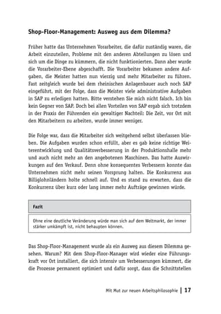 Shop-Floor-Management: Ausweg aus dem Dilemma?

Früher hatte das Unternehmen Vorarbeiter, die dafür zuständig waren, die
Arbeit einzuteilen, Probleme mit den anderen Abteilungen zu lösen und
sich um die Dinge zu kümmern, die nicht funktionierten. Dann aber wurde
die Vorarbeiter-Ebene abgeschafft. Die Vorarbeiter bekamen andere Auf-
gaben, die Meister hatten nun vierzig und mehr Mitarbeiter zu führen.
Fast zeitgleich wurde bei dem rheinischen Anlagenbauer auch noch SAP
eingeführt, mit der Folge, dass die Meister viele administrative Aufgaben
in SAP zu erledigen hatten. Bitte verstehen Sie mich nicht falsch. Ich bin
kein Gegner von SAP. Doch bei allen Vorteilen von SAP ergab sich trotzdem
in der Praxis der Führenden ein gewaltiger Nachteil: Die Zeit, vor Ort mit
den Mitarbeitern zu arbeiten, wurde immer weniger.

Die Folge war, dass die Mitarbeiter sich weitgehend selbst überlassen blie-
ben. Die Aufgaben wurden schon erfüllt, aber es gab keine richtige Wei-
terentwicklung und Qualitätsverbesserung in der Produktionshalle mehr
und auch nicht mehr an den angebotenen Maschinen. Das hatte Auswir-
kungen auf den Verkauf. Denn ohne konsequentes Verbessern konnte das
Unternehmen nicht mehr seinen Vorsprung halten. Die Konkurrenz aus
Billiglohnländern holte schnell auf. Und es stand zu erwarten, dass die
Konkurrenz über kurz oder lang immer mehr Aufträge gewinnen würde.


  Fazit

  Ohne eine deutliche Veränderung würde man sich auf dem Weltmarkt, der immer
  stärker umkämpft ist, nicht behaupten können.



Das Shop-Floor-Management wurde als ein Ausweg aus diesem Dilemma ge-
sehen. Warum? Mit dem Shop-Floor-Manager wird wieder eine Führungs-
kraft vor Ort installiert, die sich intensiv um Verbesserungen kümmert, die
die Prozesse permanent optimiert und dafür sorgt, dass die Schnittstellen



                                     Mit Mut zur neuen Arbeitsphilosophie   | 17
 