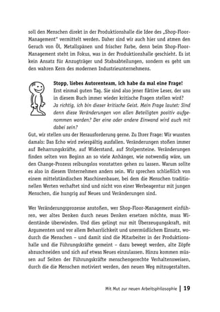 soll den Menschen direkt in der Produktionshalle die Idee des „Shop-Floor-
Management“ vermittelt werden. Daher sind wir auch hier und atmen den
Geruch von Öl, Metallspänen und frischer Farbe, denn beim Shop-Floor-
Management steht im Fokus, was in der Produktionshalle geschieht. Es ist
kein Ansatz für Anzugträger und Stabsabteilungen, sondern es geht um
den wahren Kern des modernen Industrieunternehmens.

            Stopp, liebes Autorenteam, ich habe da mal eine Frage!
            Erst einmal guten Tag. Sie sind also jener fiktive Leser, der uns
            in diesem Buch immer wieder kritische Fragen stellen wird?
            Ja richtig, ich bin dieser kritische Geist. Mein Frage lautet: Sind
            denn diese Veränderungen von allen Beteiligten positiv aufge-
            nommen worden? Der eine oder andere Einwand wird auch mit
            dabei sein?
Gut, wir stellen uns der Herausforderung gerne. Zu Ihrer Frage: Wir wussten
damals: Das Echo wird zwiespältig ausfallen. Veränderungen stoßen immer
auf Beharrungskräfte, auf Widerstand, auf Stolpersteine. Veränderungen
finden selten von Beginn an so viele Anhänger, wie notwendig wäre, um
den Change-Prozess reibungslos vonstatten gehen zu lassen. Warum sollte
es also in diesem Unternehmen anders sein. Wir sprechen schließlich von
einem mittelständischen Maschinenbauer, bei dem die Menschen traditio-
nellen Werten verhaftet sind und nicht von einer Werbeagentur mit jungen
Menschen, die hungrig auf Neues und Veränderungen sind.

Wer Veränderungsprozesse anstoßen, wer Shop-Floor-Management einfüh-
ren, wer altes Denken durch neues Denken ersetzen möchte, muss Wi-
derstände überwinden. Und dies gelingt nur mit Überzeugungskraft, mit
Argumenten und vor allem Beharrlichkeit und unermüdlichem Einsatz, wo-
durch die Menschen – und damit sind die Mitarbeiter in der Produktions-
halle und die Führungskräfte gemeint – dazu bewegt werden, alte Zöpfe
abzuschneiden und sich auf etwas Neues einzulassen. Hinzu kommen müs-
sen auf Seiten der Führungskräfte menschengerechte Verhaltensweisen,
durch die die Menschen motiviert werden, den neuen Weg mitzugestalten.



                                     Mit Mut zur neuen Arbeitsphilosophie   | 19
 