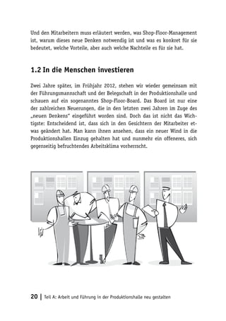 Und den Mitarbeitern muss erläutert werden, was Shop-Floor-Management
ist, warum dieses neue Denken notwendig ist und was es konkret für sie
bedeutet, welche Vorteile, aber auch welche Nachteile es für sie hat.



1.2	In die Menschen investieren

Zwei Jahre später, im Frühjahr 2012, stehen wir wieder gemeinsam mit
der Führungsmannschaft und der Belegschaft in der Produktionshalle und
schauen auf ein sogenanntes Shop-Floor-Board. Das Board ist nur eine
der zahlreichen Neuerungen, die in den letzten zwei Jahren im Zuge des
„neuen Denkens“ eingeführt worden sind. Doch das ist nicht das Wich-
tigste: Entscheidend ist, dass sich in den Gesichtern der Mitarbeiter et-
was geändert hat. Man kann ihnen ansehen, dass ein neuer Wind in die
Produktionshallen Einzug gehalten hat und nunmehr ein offeneres, sich
gegenseitig befruchtendes Arbeitsklima vorherrscht.




20 | Teil A: Arbeit und Führung in der Produktionshalle neu gestalten
 
