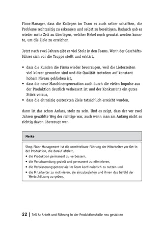 Floor-Manager, dass die Kollegen im Team es auch selber schafften, die
Probleme rechtzeitig zu erkennen und selbst zu beseitigen. Dadurch gab es
wieder mehr Zeit zu überlegen, welcher Hebel noch genutzt werden konn-
te, um die Ziele zu erreichen.

Jetzt nach zwei Jahren gibt es viel Stolz in den Teams. Wenn der Geschäfts-
führer sich vor die Truppe stellt und erklärt,

•	 dass die Kunden die Firma wieder bevorzugen, weil die Lieferzeiten
   viel kürzer geworden sind und die Qualität trotzdem auf konstant
   hohem Niveau geblieben ist,
•	 dass die neue Maschinengeneration auch durch die vielen Impulse aus
   der Produktion deutlich verbessert ist und der Konkurrenz ein gutes
   Stück voraus,
•	 dass die ehrgeizig gesteckten Ziele tatsächlich erreicht wurden,

dann ist das schon Anlass, stolz zu sein. Und es zeigt, dass der vor zwei
Jahren gewählte Weg der richtige war, auch wenn man am Anfang nicht so
richtig davon überzeugt war.


  Merke

  Shop-Floor-Management ist die unmittelbare Führung der Mitarbeiter vor Ort in
  der Produktion, die darauf abzielt,
  •	 die Produktion permanent zu verbessern,
  •	 die Verschwendung gezielt und permanent zu eliminieren,
  •	 die Verbesserungspotenziale im Team kontinuierlich zu nutzen und
  •	 die Mitarbeiter zu motivieren, sie einzubeziehen und ihnen das Gefühl der
     Wertschätzung zu geben.




22 | Teil A: Arbeit und Führung in der Produktionshalle neu gestalten
 