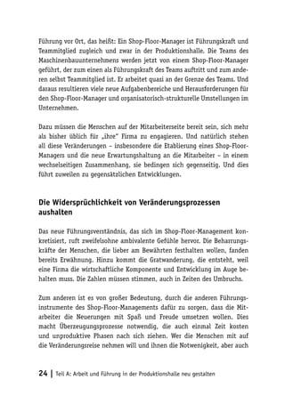 Führung vor Ort, das heißt: Ein Shop-Floor-Manager ist Führungskraft und
Teammitglied zugleich und zwar in der Produktionshalle. Die Teams des
Maschinenbauunternehmens werden jetzt von einem Shop-Floor-Manager
geführt, der zum einen als Führungskraft des Teams auftritt und zum ande-
ren selbst Teammitglied ist. Er arbeitet quasi an der Grenze des Teams. Und
daraus resultieren viele neue Aufgabenbereiche und Herausforderungen für
den Shop-Floor-Manager und organisatorisch-strukturelle Umstellungen im
Unternehmen.

Dazu müssen die Menschen auf der Mitarbeiterseite bereit sein, sich mehr
als bisher üblich für „ihre“ Firma zu engagieren. Und natürlich stehen
all diese Veränderungen – insbesondere die Etablierung eines Shop-Floor-
Managers und die neue Erwartungshaltung an die Mitarbeiter – in einem
wechselseitigen Zusammenhang, sie bedingen sich gegenseitig. Und dies
führt zuweilen zu gegensätzlichen Entwicklungen.



Die Widersprüchlichkeit von Veränderungsprozessen
aushalten

Das neue Führungsverständnis, das sich im Shop-Floor-Management kon-
kretisiert, ruft zweifelsohne ambivalente Gefühle hervor. Die Beharrungs-
kräfte der Menschen, die lieber am Bewährten festhalten wollen, fanden
bereits Erwähnung. Hinzu kommt die Gratwanderung, die entsteht, weil
eine Firma die wirtschaftliche Komponente und Entwicklung im Auge be-
halten muss. Die Zahlen müssen stimmen, auch in Zeiten des Umbruchs.

Zum anderen ist es von großer Bedeutung, durch die anderen Führungs-
instrumente des Shop-Floor-Managements dafür zu sorgen, dass die Mit-
arbeiter die Neuerungen mit Spaß und Freude umsetzen wollen. Dies
macht Überzeugungsprozesse notwendig, die auch einmal Zeit kosten
und unproduktive Phasen nach sich ziehen. Wer die Menschen mit auf
die Veränderungsreise nehmen will und ihnen die Notwenigkeit, aber auch



24 | Teil A: Arbeit und Führung in der Produktionshalle neu gestalten
 