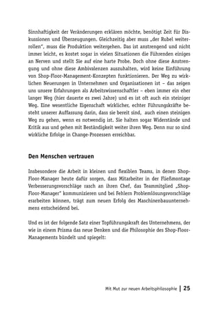 Sinnhaftigkeit der Veränderungen erklären möchte, benötigt Zeit für Dis-
kussionen und Überzeugungen. Gleichzeitig aber muss „der Rubel weiter-
rollen“, muss die Produktion weitergehen. Das ist anstrengend und nicht
immer leicht, es kostet sogar in vielen Situationen die Führenden einiges
an Nerven und stellt Sie auf eine harte Probe. Doch ohne diese Anstren-
gung und ohne diese Ambivalenzen auszuhalten, wird keine Einführung
von Shop-Floor-Management-Konzepten funktionieren. Der Weg zu wirk-
lichen Neuerungen in Unternehmen und Organisationen ist – das zeigen
uns unsere Erfahrungen als Arbeitswissenschaftler – eben immer ein eher
langer Weg (hier dauerte es zwei Jahre) und es ist oft auch ein steiniger
Weg. Eine wesentliche Eigenschaft wirklicher, echter Führungskräfte be-
steht unserer Auffassung darin, dass sie bereit sind, auch einen steinigen
Weg zu gehen, wenn es notwendig ist. Sie halten sogar Widerstände und
Kritik aus und gehen mit Beständigkeit weiter ihren Weg. Denn nur so sind
wirkliche Erfolge in Change-Prozessen erreichbar.



Den Menschen vertrauen

Insbesondere die Arbeit in kleinen und flexiblen Teams, in denen Shop-
Floor-Manager heute dafür sorgen, dass Mitarbeiter in der Fließmontage
Verbesserungsvorschläge rasch an ihren Chef, das Teammitglied „Shop-
Floor-Manager“ kommunizieren und bei Fehlern Problemlösungsvorschläge
erarbeiten können, trägt zum neuen Erfolg des Maschinenbauunterneh-
mens entscheidend bei.

Und es ist der folgende Satz einer Topführungskraft des Unternehmens, der
wie in einem Prisma das neue Denken und die Philosophie des Shop-Floor-
Managements bündelt und spiegelt:




                                   Mit Mut zur neuen Arbeitsphilosophie   | 25
 