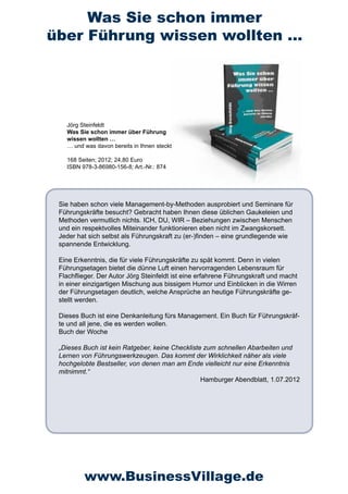 Was Sie schon immer
über Führung wissen wollten …




   Jörg Steinfeldt  
   Was Sie schon immer über Führung
   wissen wollten …
   … und was davon bereits in Ihnen steckt

   168 Seiten; 2012; 24,80 Euro
   ISBN 978-3-86980-156-8; Art.-Nr.: 874




 Sie haben schon viele Management-by-Methoden ausprobiert und Seminare für
 Führungskräfte besucht? Gebracht haben Ihnen diese üblichen Gaukeleien und
 Methoden vermutlich nichts. ICH, DU, WIR – Beziehungen zwischen Menschen
 und ein respektvolles Miteinander funktionieren eben nicht im Zwangskorsett.
 Jeder hat sich selbst als Führungskraft zu (er-)finden – eine grundlegende wie
 spannende Entwicklung.

 Eine Erkenntnis, die für viele Führungskräfte zu spät kommt. Denn in vielen
 Führungsetagen bietet die dünne Luft einen hervorragenden Lebensraum für
 Flachflieger. Der Autor Jörg Steinfeldt ist eine erfahrene Führungskraft und macht
 in einer einzigartigen Mischung aus bissigem Humor und Einblicken in die Wirren
 der Führungsetagen deutlich, welche Ansprüche an heutige Führungskräfte ge-
 stellt werden.

 Dieses Buch ist eine Denkanleitung fürs Management. Ein Buch für Führungskräf-
 te und all jene, die es werden wollen.
 Buch der Woche

 „Dieses Buch ist kein Ratgeber, keine Checkliste zum schnellen Abarbeiten und
 Lernen von Führungswerkzeugen. Das kommt der Wirklichkeit näher als viele
 hochgelobte Bestseller, von denen man am Ende vielleicht nur eine Erkenntnis
 mitnimmt.“
                                                 Hamburger Abendblatt, 1.07.2012




         www.BusinessVillage.de
 