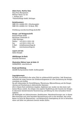 Albert Hurtz, Martina Stolz
Shop-Floor-Management
Wirksam führen vor Ort
1. Auflage 2013
© BusinessVillage GmbH, Göttingen

Bestellnummern
ISBN 978-3-86980-209-1 (Druckausgabe)
ISBN 978-3-86980-210-7 (E-Book, PDF)

Direktbezug www.BusinessVillage.de/bl/902

Bezugs– und Verlagsanschrift
BusinessVillage GmbH
Reinhäuser Landstraße 22
37083 Göttingen
Telefon:	 +49 (0)5 51 20 99–1 00
Fax:	      +49 (0)5 51 20 99–1 05
E–Mail:	info@businessvillage.de
Web:	www.businessvillage.de

Layout und Satz
Sabine Kempke

Abbildungen im Buch
Anuschka Hartmann

Illustration fiktiver Leser ab Seite 19
GiZGRAPHICS, www.fotolia.de

Druck und Bindung
AALEXX Buchproduktion GmbH, Großburgwedel


Copyrightvermerk
Das Werk einschließlich aller seiner Teile ist urheberrechtlich geschützt. Jede Verwertung
außerhalb der engen Grenzen des Urheberrechtsgesetzes ist ohne Zustimmung des Verlages
unzulässig und strafbar.
Das gilt insbesondere für Vervielfältigung, Übersetzung, Mikroverfilmung und die Einspei-
cherung und Verarbeitung in elektronischen Systemen.
Alle in diesem Buch enthaltenen Angaben, Ergebnisse usw. wurden von dem Autor nach
bestem Wissen erstellt. Sie erfolgen ohne jegliche Verpflichtung oder Garantie des Verlages.
Er übernimmt deshalb keinerlei Verantwortung und Haftung für etwa vorhandene Unrich-
tigkeiten.
Die Wiedergabe von Gebrauchsnamen, Handelsnamen, Warenbezeichnungen usw. in diesem
Werk berechtigt auch ohne besondere Kennzeichnung nicht zu der Annahme, dass solche
Namen im Sinne der Warenzeichen– und Markenschutz–Gesetzgebung als frei zu betrachten
wären und daher von jedermann benutzt werden dürfen.
 