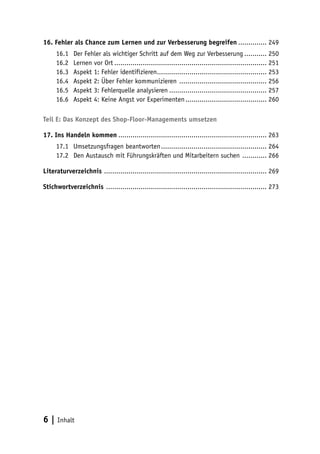 16. Fehler als Chance zum Lernen und zur Verbesserung begreifen............... 249
     16.1	   Der Fehler als wichtiger Schritt auf dem Weg zur Verbesserung............ 250
     16.2	   Lernen vor Ort............................................................................ 251
     16.3	   Aspekt 1: Fehler identifizieren....................................................... 253
     16.4	   Aspekt 2: Über Fehler kommunizieren ............................................ 256
     16.5	   Aspekt 3: Fehlerquelle analysieren................................................. 257
     16.6	   Aspekt 4: Keine Angst vor Experimenten......................................... 260

Teil E: Das Konzept des Shop-Floor-Managements umsetzen

17. Ins Handeln kommen.......................................................................... 263
     17.1	 Umsetzungsfragen beantworten..................................................... 264
     17.2	 Den Austausch mit Führungskräften und Mitarbeitern suchen ............. 266

Literaturverzeichnis ................................................................................. 269

Stichwortverzeichnis ................................................................................ 273




6 | Inhalt
 