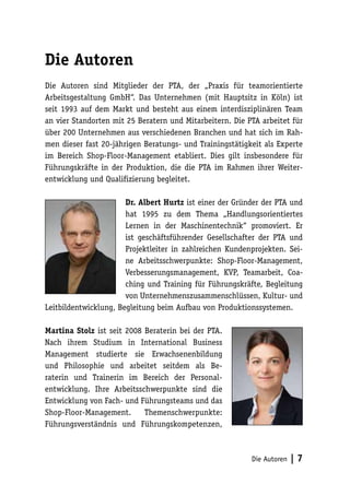 Die Autoren
Die Autoren sind Mitglieder der PTA, der „Praxis für teamorientierte
Arbeitsgestaltung GmbH“. Das Unternehmen (mit Hauptsitz in Köln) ist
seit 1993 auf dem Markt und besteht aus einem interdisziplinären Team
an vier Standorten mit 25 Beratern und Mitarbeitern. Die PTA arbeitet für
über 200 Unternehmen aus verschiedenen Branchen und hat sich im Rah-
men dieser fast 20-jährigen Beratungs- und Trainingstätigkeit als Experte
im Bereich Shop-Floor-Management etabliert. Dies gilt insbesondere für
Führungskräfte in der Produktion, die die PTA im Rahmen ihrer Weiter-
entwicklung und Qualifizierung begleitet.

                       Dr. Albert Hurtz ist einer der Gründer der PTA und
                       hat 1995 zu dem Thema „Handlungsorientiertes
                       Lernen in der Maschinentechnik“ promoviert. Er
                       ist geschäftsführender Gesellschafter der PTA und
                       Projektleiter in zahlreichen Kundenprojekten. Sei-
                       ne Arbeitsschwerpunkte: Shop-Floor-Management,
                       Verbesserungsmanagement, KVP, Teamarbeit, Coa-
                       ching und Training für Führungskräfte, Begleitung
                       von Unternehmenszusammenschlüssen, Kultur- und
Leitbildentwicklung, Begleitung beim Aufbau von Produktionssystemen.

Martina Stolz ist seit 2008 Beraterin bei der PTA.
Nach ihrem Studium in International Business
Management studierte sie Erwachsenenbildung
und Philosophie und arbeitet seitdem als Be-
raterin und Trainerin im Bereich der Personal-
entwicklung. Ihre Arbeitsschwerpunkte sind die
Entwicklung von Fach- und Führungsteams und das
Shop-Floor-Management.      Themenschwerpunkte:
Führungsverständnis und Führungskompetenzen,



                                                          Die Autoren   |7
 