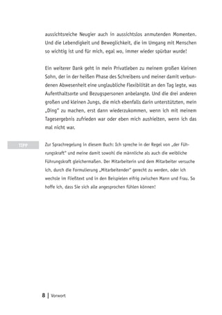 aussichtsreiche Neugier auch in aussichtslos anmutenden Momenten.
        Und die Lebendigkeit und Beweglichkeit, die im Umgang mit Menschen
        so wichtig ist und für mich, egal wo, immer wieder spürbar wurde!


        Ein weiterer Dank geht in mein Privatleben zu meinem großen kleinen
        Sohn, der in der heißen Phase des Schreibens und meiner damit verbun-
        denen Abwesenheit eine unglaubliche Flexibilität an den Tag legte, was
        Aufenthaltsorte und Bezugspersonen anbelangte. Und die drei anderen
        großen und kleinen Jungs, die mich ebenfalls darin unterstützten, mein
        „Ding“ zu machen, erst dann wiederzukommen, wenn ich mit meinem
        Tagesergebnis zufrieden war oder eben mich aushielten, wenn ich das
        mal nicht war.


TIPP    Zur Sprachregelung in diesem Buch: Ich spreche in der Regel von „der Füh-
        rungskraft“ und meine damit sowohl die männliche als auch die weibliche
        Führungskraft gleichermaßen. Der Mitarbeiterin und dem Mitarbeiter versuche
        ich, durch die Formulierung „Mitarbeitender“ gerecht zu werden, oder ich
        wechsle im Fließtext und in den Beispielen eifrig zwischen Mann und Frau. So
        hoffe ich, dass Sie sich alle angesprochen fühlen können!




       8 | Vorwort
 