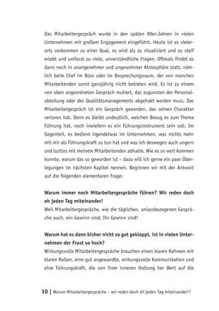 Das Mitarbeitergespräch wurde in den späten 90er-Jahren in vielen
 Unternehmen mit großem Engagement eingeführt. Heute ist es vieler-
 orts verkommen zu einer Qual, es wird als zu ritualisiert und zu steif
 erlebt und umfasst zu viele, unverständliche Fragen. Oftmals findet es
 dann noch in unangenehmer und ungewohnter Atmosphäre statt, näm-
 lich beim Chef im Büro oder im Besprechungsraum, der von manchen
 Mitarbeitenden sonst ganzjährig nicht betreten wird. Es ist zu einem
 von oben angeordneten Gespräch mutiert, das zugunsten der Personal-
 abteilung oder des Qualitätsmanagements abgehakt werden muss. Das
 Mitarbeitergespräch ist ein Gespräch geworden, das seinen Charakter
 verloren hat. Denn es bleibt undeutlich, welchen Bezug es zum Thema
 Führung hat, noch inwiefern es ein Führungsinstrument sein soll. Im
 Gegenteil, es bedient irgendetwas im Unternehmen, was nichts mehr
 mit mir als Führungskraft zu tun hat und was ich deswegen auch ungern
 und lustlos mit meinem Mitarbeitenden abhalte. Wie es so weit kommen
 konnte, warum das so geworden ist – dazu will ich gerne ein paar Über-
 legungen im nächsten Kapitel nennen. Beginnen wir mit der Antwort
 auf die folgenden elementaren Frage:


 Warum immer noch Mitarbeitergespräche führen? Wir reden doch
 eh jeden Tag miteinander!
 Weil Mitarbeitergespräche, wie die täglichen, anlassbezogenen Gesprä-
 che auch, ein Gewinn sind, Ihr Gewinn sind!


 Warum hat es dann bisher nicht so gut geklappt, ist in vielen Unter-
 nehmen der Frust so hoch?
 Wirkungsvolle Mitarbeitergespräche brauchen einen klaren Rahmen mit
 klaren Rollen, eine gut angewandte, wirkungsvolle Kommunikation und
 eine Führungskraft, die von ihrer inneren Haltung her Wert auf die



10 | Warum Mitarbeitergespräche – wir reden doch eh jeden Tag miteinander!?
 
