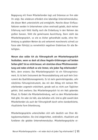 Begegnung mit ihrem Mitarbeitenden legt und Interesse an ihm oder
ihr zeigt. Das wiederum erfordert eine lebendige Unternehmenskultur,
die diesen Wert unterstreicht und ermöglicht. Manche dieser Einfluss-
faktoren werden in Unternehmen schon vereinzelt gelebt, doch meiner
Erfahrung nach fehlt häufig noch die Einbettung in den Rahmen des
großen Ganzen, fehlt die gemeinsame Ausrichtung. Dann steht das
Mitarbeitergespräch, so wie es bisher gehandhabt wurde, ohne Ver-
bindung zu gelebten Werten da und verkommt mancherorts schnell zur
Farce oder führt(e) zu vornehmlich negativen Erlebnisses für alle Be-
teiligten.


Warum also sollte ich als Führungskraft am Mitarbeitergespräch
festhalten, wenn es doch all diese Negativ-Erfahrungen auf beiden
Seiten gibt? Ist es nicht besser, wir streichen diese Pflichtveranstal-
tung und reden einfach so wie immer, wie jeden Tag miteinander?
Nein, denn erstens: Das Mitarbeitergespräch ist ein Führungsinstru-
ment. Es ist kein Instrument der Personalabteilung und auch kein Inst-
rument des Qualitätsmanagements. Es ist mein gewinnbringendes, sehr
nützliches Führungsinstrument, das mir den Alltag mit meinem Mit-
arbeitenden ungemein erleichtert, gerade weil es nicht zum Täglichen
gehört. Und zweitens: Das Mitarbeitergespräch ist ein Halt gebendes
Ritual. Es fördert die Mitarbeiterbindung, weil es dem Mitarbeitenden
Halt gibt, ihn oder sie hält, also behalten will. Und es gibt sowohl dem
Mitarbeitenden als auch der Führungskraft durch seine standardisierte,
ritualisierte Form Orientierung.


Mitarbeitergespräche unterscheiden sich sehr deutlich von Ihrer All-
tagskommunikation. Sie sind zielgerichtet, verbindlich, ritualisiert und
fundieren die gelebte Unternehmenskultur. Mitarbeitergespräche er-



 Warum Mitarbeitergespräche – wir reden doch eh jeden Tag miteinander!?   | 11
 