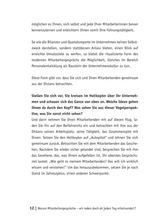 möglichen es Ihnen, sich selbst und jede Ihrer Mitarbeiterinnen besser
 kennenzulernen und erleichtern Ihnen somit Ihre Führungstätigkeit.


 So wie die Bilanzen und Quartalsreporte im Unternehmen keinen Selbst-
 zweck darstellen, sondern stattdessen Anlass bieten, einen Blick auf
 erreichte Umsatzziele zu werfen, so bietet die ritualisierte Form des
 modernen Mitarbeitergesprächs die Möglichkeit, Gleiches im Bereich
 Personalentwicklung als Baustein der Unternehmenskultur zu tun.


 Diese Form gibt vor, dass Sie sich und Ihren Mitarbeitenden gemeinsam
 aus der Distanz betrachten.


 Stellen Sie sich vor, Sie kreisen im Helikopter über Ihr Unterneh-
 men und schauen sich das Ganze von oben an. Welche Ideen gehen
 Ihnen da durch den Kopf? Was sehen Sie aus dieser Vogelperspek-
 tive, was Sie sonst nicht sehen?
 Und dann nehmen Sie Ihren Mitarbeitenden mit auf diesen Flug, la-
 den Sie ihn auf den Beifahrersitz ein und betrachten mit ihm aus der
 Distanz seinen Arbeitsplatz, seine Tätigkeit, das Zusammenspiel mit
 Ihnen. Setzen Sie den Helikopter auf „Autopilot“ und lehnen Sie sich
 gemeinsam zurück. Betrachten Sie mit dem Mitarbeitenden das Gesche-
 hen. Nachdem Sie wieder sicher gelandet sind, besprechen Sie mit ihm
 das Gesehene, das, was Ihnen aufgefallen ist. Ihr oberstes Gesprächs-
 ziel lautet: „Wie geht es meinem Mitarbeitenden? Das will ich wirklich
 wissen und verstehen!” Um das herauszubekommen, setzen Sie je nach
 Stand im Jahreszyklus, einen anderen Schwerpunkt:




12 | Warum Mitarbeitergespräche – wir reden doch eh jeden Tag miteinander!?
 