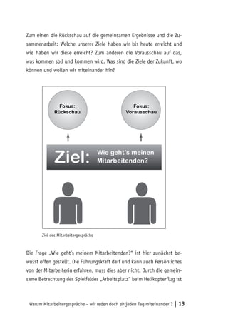 Zum einen die Rückschau auf die gemeinsamen Ergebnisse und die Zu-
sammenarbeit: Welche unserer Ziele haben wir bis heute erreicht und
wie haben wir diese erreicht? Zum anderen die Vorausschau auf das,
was kommen soll und kommen wird. Was sind die Ziele der Zukunft, wo
können und wollen wir miteinander hin?




       Ziel des Mitarbeitergesprächs



Die Frage „Wie geht’s meinem Mitarbeitenden?“ ist hier zunächst be-
wusst offen gestellt. Die Führungskraft darf und kann auch Persönliches
von der Mitarbeiterin erfahren, muss dies aber nicht. Durch die gemein-
same Betrachtung des Spielfeldes „Arbeitsplatz“ beim Helikopterflug ist



 Warum Mitarbeitergespräche – wir reden doch eh jeden Tag miteinander!?   | 13
 