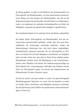 der Bezug gegeben. Es geht um die Reflexion der Zusammenarbeit von
 Führungskraft und Mitarbeitendem, um einen gemeinsamen Austausch,
 einen Dialog und eine Analyse der Arbeitssituation. Das Ziel ist die
 Verbesserung dieser Zusammenarbeit, das Minimieren von Reibungsver-
 lusten, um stattdessen ein optimales Ineinandergreifen von Zielen mit
 Fähigkeiten zugunsten der gemeinsamen Aufgabe zu gewährleisten.


 Der entstehende Nutzen ist im wahrsten Sinne des Wortes unbezahlbar!


 Auf beiden Seiten (Führungskraft und Mitarbeitender) wird die ver-
 trauensvolle Zusammenarbeit gefördert, werden über eine gute Rück-
 meldekultur die Erwartungen aneinander deutlicher, werden die
 Zielerreichungen miteinander klar. Und durch diesen regelmäßigen,
 standardisierten Austausch gewinnen Sie als Führungskraft an Zeit,
 denn nun können Sie sich beim Delegieren und Verteilen von Aufgaben
 mehr und mehr sicher sein, dass diese in Ihrem Sinne erledigt werden.
 Mitarbeitende erhalten durch die Beteiligung an den Unternehmens-
 themen mehr Überblick und können ihre Verbesserungsvorschläge aus
 Ihrem Bereich ziel- und passgenauer einbringen. Das wiederum kommt
 Ihnen als Führungskraft zugute, Sie können das Expertenwissen der
 Mitarbeitenden für deren Situation nutzen.


 Und Sie als Leserin und Leser merken es schon: Ein gewinnbringendes
 Mitarbeitergespräch liegt dann vor, wenn sich das Gespräch zu einem
 von beiden Seiten stimulierten und beflügelten Austausch entwickelt,
 der die Optimierung beim Erfüllen der gemeinsamen Unternehmensauf-
 gabe im Fokus hat.




14 | Warum Mitarbeitergespräche – wir reden doch eh jeden Tag miteinander!?
 
