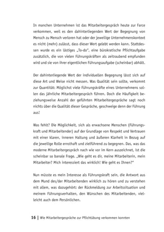In manchen Unternehmen ist das Mitarbeitergespräch heute zur Farce
 verkommen, weil es den dahinterliegenden Wert der Begegnung von
 Mensch zu Mensch verloren hat oder der jeweilige Unternehmenskontext
 es nicht (mehr) zulässt, dass dieser Wert gelebt werden kann. Stattdes-
 sen wurde es ein lästiges „To-do“, eine bürokratische Pflichtaufgabe
 zusätzlich, die von vielen Führungskräften als zeitraubend empfunden
 wird und sie von ihrer eigentlichen Führungsaufgabe (scheinbar) abhält.


 Der dahinterliegende Wert der individuellen Begegnung lässt sich auf
 diese Art und Weise nicht messen. Was Qualität sein sollte, verkommt
 zur Quantität: Möglichst viele Führungskräfte eines Unternehmens sol-
 len das jährliche Mitarbeitergespräch führen. Doch die Häufigkeit be-
 ziehungsweise Anzahl der geführten Mitarbeitergespräche sagt noch
 nichts über die Qualität dieser Gespräche, geschweige denn der Führung
 aus!


 Was fehlt? Die Möglichkeit, sich als erwachsene Menschen (Führungs-
 kraft und Mitarbeitender) auf der Grundlage von Respekt und Vertrauen
 mit einer klaren, inneren Haltung und äußeren Klarheit in Bezug auf
 die jeweilige Rolle ernsthaft und zielführend zu begegnen. Das, was das
 moderne Mitarbeitergespräch nach wie vor im Kern auszeichnet, ist die
 scheinbar so banale Frage. „Wie geht es dir, meine Mitarbeiterin, mein
 Mitarbeiter? Mich interessiert das wirklich! Wie geht es Ihnen?“


 Nun müsste es mein Interesse als Führungskraft sein, die Antwort aus
 dem Mund des/der Mitarbeitenden wirklich zu hören und zu verstehen
 mit allem, was dazugehört: der Rückmeldung zur Arbeitssituation und
 meinem Führungsverhalten, den Wünschen des Mitarbeitenden, viel-
 leicht auch dem Persönlichen.



16 | Wie Mitarbeitergespräche zur Pflichtübung verkommen konnten
 