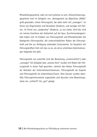 Mitarbeitergespräche, oder um noch präziser zu sein, Zielvereinbarungs-
 gespräche sind im Zeitgeist von „Management by Objectives (MbO)“
 groß geworden, einem Führungsstil, der eben mehr mit „managen“, im
 Sinne von Organisieren und Verwalten (fordern), und weniger mit Füh-
 ren, im Sinne von „leadership“ (fördern), zu tun hatte. Und hier sind
 wir meines Erachtens der Unklarheit auf der Spur. Durcheinandergewir-
 belt haben sich im Erleben von Führungskraft und Mitarbeitenden die
 Kategorien Führungsstile, die unterschiedlichen Rollen der Führungs-
 kraft und die zur Verfügung stehenden Instrumente. Im Gespräch mit
 Führungskräften hört sich das so an, als ob es scheinbare Gleichsetzun-
 gen folgender Art gibt:


 Führungsstile von autoritär (mit der Bewertung „unmenschlich“) oder
 „managen“ bis kollegial oder „laissez-faire“ wurden mit Rollen der Füh-
 rungskraft in einen Topf geworfen, nämlich den Rollen Führungskraft
 als Vertreter der Unternehmensinteressen, Führungskraft als Experte
 und Führungskraft als Unterstützer/Coach. Dem Ganzen wurden eben-
 falls Führungsinstrumente zugeordnet und darunter eine Bewertungs-
 skala von „schlecht“ bis „gut“ gelegt.




18 | Wie Mitarbeitergespräche zur Pflichtübung verkommen konnten
 
