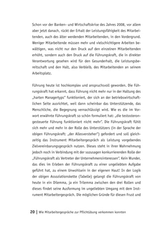 Schon vor der Banken- und Wirtschaftskrise des Jahres 2008, vor allem
 aber jetzt danach, rückt der Erhalt der Leistungsfähigkeit des Mitarbei-
 tenden, auch des älter werdenden Mitarbeitenden, in den Vordergrund.
 Weniger Mitarbeitende müssen mehr und vielschichtigere Arbeiten be-
 wältigen, was nicht nur den Druck auf den einzelnen Mitarbeitenden
 erhöht, sondern auch den Druck auf die Führungskraft, die in direkter
 Verantwortung gesehen wird für den Gesunderhalt, die Leistungsbe-
 reitschaft und den Halt, also Verbleib, des Mitarbeitenden an seinem
 Arbeitsplatz.


 Führung heute ist hochkomplex und anspruchsvoll geworden. Die Füh-
 rungskraft hat erkannt, dass Führung nicht mehr nur in der Haltung des
 „harten Managertyps“ funktioniert, der sich an der betriebswirtschaft-
 lichen Seite ausrichtet, weil dann scheinbar das Unterstützende, das
 Menschliche, die Begegnung vernachlässigt wird. Wie es die im Vor-
 wort erwähnte Führungskraft so schön formuliert hat: „die testosteron-
 gesteuerte Führung funktioniert nicht mehr“. Die Führungskraft fühlt
 sich mehr und mehr in der Rolle des Unterstützers (in der Sprache der
 obigen Führungskraft: „der Allesversteher“) gefordert und soll gleich-
 zeitig das Instrument Mitarbeitergespräch als Leistung vorgebendes
 Zielvereinbarungsgespräch nutzen. Dieses steht in ihrer Wahrnehmung
 jedoch noch in Verbindung mit der sozusagen konkurrierenden Rolle der
 „Führungskraft als Vertreter der Unternehmensinteressen“. Kein Wunder,
 das dies im Erleben der Führungskraft zu einer ungeliebten Aufgabe
 geführt hat, zu einem Unwohlsein in der eigenen Haut! In der Logik
 der obigen Assoziationskette (Tabelle) gelangt die Führungskraft von
 heute in ein Dilemma, ja ein Trilemma zwischen den drei Rollen und
 dieses findet seine Ausformung im ungeliebten Umgang mit dem Inst-
 rument Mitarbeitergespräch. Die möglichen Gründe für diesen Frust und



20 | Wie Mitarbeitergespräche zur Pflichtübung verkommen konnten
 
