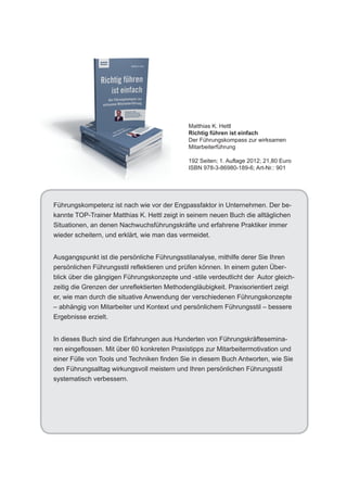 Matthias K. Hettl
                                             Richtig führen ist einfach
                                             Der Führungskompass zur wirksamen
                                             Mitarbeiterführung

                                             192 Seiten; 1. Auflage 2012; 21,80 Euro
                                             ISBN 978-3-86980-189-6; Art-Nr.: 901




Führungskompetenz ist nach wie vor der Engpassfaktor in Unternehmen. Der be-
kannte TOP-Trainer Matthias K. Hettl zeigt in seinem neuen Buch die alltäglichen
Situationen, an denen Nachwuchsführungskräfte und erfahrene Praktiker immer
wieder scheitern, und erklärt, wie man das vermeidet.


Ausgangspunkt ist die persönliche Führungsstilanalyse, mithilfe derer Sie Ihren
persönlichen Führungsstil reflektieren und prüfen können. In einem guten Über-
blick über die gängigen Führungskonzepte und -stile verdeutlicht der Autor gleich-
zeitig die Grenzen der unreflektierten Methodengläubigkeit. Praxisorientiert zeigt
er, wie man durch die situative Anwendung der verschiedenen Führungskonzepte
– abhängig von Mitarbeiter und Kontext und persönlichem Führungsstil – bessere
Ergebnisse erzielt.


In dieses Buch sind die Erfahrungen aus Hunderten von Führungskräftesemina-
ren eingeflossen. Mit über 60 konkreten Praxistipps zur Mitarbeitermotivation und
einer Fülle von Tools und Techniken finden Sie in diesem Buch Antworten, wie Sie
den Führungsalltag wirkungsvoll meistern und Ihren persönlichen Führungsstil
systematisch verbessern.
 