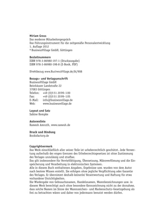 Miriam Gross
Das moderne Mitarbeitergespräch
Das Führungsinstrument für die zeitgemäße Personalentwicklung
1. Auflage 2012
© BusinessVillage GmbH, Göttingen

Bestellnummern
ISBN 978-3-86980-197-1 (Druckausgabe)
ISBN 978-3-86980-198-8 (E-Book, PDF)

Direktbezug www.BusinessVillage.de/bl/908

Bezugs– und Verlagsanschrift
BusinessVillage GmbH
Reinhäuser Landstraße 22
37083 Göttingen
Telefon:	 +49 (0)5 51 20 99–1 00
Fax:	      +49 (0)5 51 20 99–1 05
E–Mail:	info@businessvillage.de
Web:	www.businessvillage.de

Layout und Satz
Sabine Kempke

Autorenfoto
Ramesh Amruth, www.ramesh.de

Druck und Bindung
Booksfactory.de


Copyrightvermerk
Das Werk einschließlich aller seiner Teile ist urheberrechtlich geschützt. Jede Verwer-
tung außerhalb der engen Grenzen des Urheberrechtsgesetzes ist ohne Zustimmung
des Verlages unzulässig und strafbar.
Das gilt insbesondere für Vervielfältigung, Übersetzung, Mikroverfilmung und die Ein-
speicherung und Verarbeitung in elektronischen Systemen.
Alle in diesem Buch enthaltenen Angaben, Ergebnisse usw. wurden von dem Autor
nach bestem Wissen erstellt. Sie erfolgen ohne jegliche Verpflichtung oder Garantie
des Verlages. Er übernimmt deshalb keinerlei Verantwortung und Haftung für etwa
vorhandene Unrichtigkeiten.
Die Wiedergabe von Gebrauchsnamen, Handelsnamen, Warenbezeichnungen usw. in
diesem Werk berechtigt auch ohne besondere Kennzeichnung nicht zu der Annahme,
dass solche Namen im Sinne der Warenzeichen– und Markenschutz–Gesetzgebung als
frei zu betrachten wären und daher von jedermann benutzt werden dürfen.
 