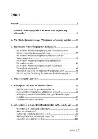 Inhalt

Vorwort ............................................................................................. 5


1. Warum Mitarbeitergespräche – wir reden doch eh jeden Tag
1. miteinander!?................................................................................. 9


2. Wie Mitarbeitergespräche zur Pflichtübung verkommen konnten........15


3. Das moderne Mitarbeitergespräch: Basiswissen.................................31
        Das moderne Mitarbeitergespräch ist das Führungsinstrument
        für die zeitgemäße Personalentwicklung..........................................33
        Das moderne Mitarbeitergespräch ist natürlich auch ein
        Strategiegespräch........................................................................37
        Das moderne Mitarbeitergespräch ist Bestandteil der
        Unternehmenskultur.....................................................................41
        Das moderne Mitarbeitergespräch ist ein wiederholtes
        Zielvereinbarungsgespräch............................................................42
        Weitere Schwerpunkte im modernen Mitarbeitergespräch...................48
        Die durchdachte Einführung des modernen Mitarbeitergesprächs.........50

4. Anlassbezogene Gespräche ............................................................ 55


5. Wirkungsvoll und achtsam kommunizieren.......................................59
        Drei Basisbausteine für gute Kommunikation...................................61
        Kommunikationstipps für den alltäglichen Gebrauch..........................72
        Wirkungsvoll kommunizieren heißt auch, gute Rückmeldungen
        zu geben....................................................................................74
        Körpersprache besser verstehen.....................................................81

6. So bereiten Sie sich und Ihre Mitarbeitenden auf Gespräche vor ........85
        Wie reden wir? Einstellung und Haltung..........................................90
        Wann im Jahresablauf?.................................................................96
        Frühzeitige Einladung, zeitnaher Termin..........................................99
        Wie lange? Und wie viele Gespräche pro Tag?................................. 100
        Aussuchen eines geeigneten Ortes................................................ 101




                                                                                          Inhalt    |3
 
