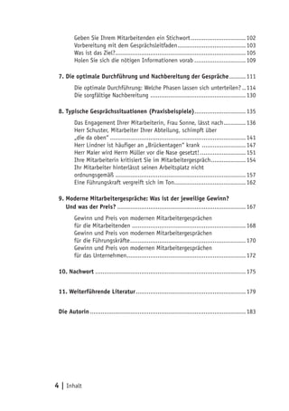 Geben Sie Ihrem Mitarbeitenden ein Stichwort............................... 102
        Vorbereitung mit dem Gesprächsleitfaden...................................... 103
        Was ist das Ziel?........................................................................ 105
        Holen Sie sich die nötigen Informationen vorab............................. 109

 7. Die optimale Durchführung und Nachbereitung der Gespräche.......... 111
        Die optimale Durchführung: Welche Phasen lassen sich unterteilen?... 114
        Die sorgfältige Nachbereitung ..................................................... 130

 8. Typische Gesprächssituationen (Praxisbeispiele)............................ 135
        Das Engagement Ihrer Mitarbeiterin, Frau Sonne, lässt nach............. 136
        Herr Schuster, Mitarbeiter Ihrer Abteilung, schimpft über
        „die da oben“........................................................................... 141
        Herr Lindner ist häufiger an „Brückentagen“ krank ......................... 147
        Herr Maier wird Herrn Müller vor die Nase gesetzt!.......................... 151
        Ihre Mitarbeiterin kritisiert Sie im Mitarbeitergespräch.................... 154
        Ihr Mitarbeiter hinterlässt seinen Arbeitsplatz nicht
        ordnungsgemäß........................................................................ 157
        Eine Führungskraft vergreift sich im Ton........................................ 162

 9. Moderne Mitarbeitergespräche: Was ist der jeweilige Gewinn?
 9. Und was der Preis?....................................................................... 167
         Gewinn und Preis von modernen Mitarbeitergesprächen
         für die Mitarbeitenden............................................................... 168
         Gewinn und Preis von modernen Mitarbeitergesprächen
         für die Führungskräfte................................................................ 170
         Gewinn und Preis von modernen Mitarbeitergesprächen
         für das Unternehmen.................................................................. 172

 10. Nachwort................................................................................... 175


 11. Weiterführende Literatur............................................................. 179


 Die Autorin...................................................................................... 183




4 | Inhalt
 