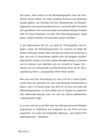 Seit vielen, vielen Jahren ist das Mitarbeitergespräch eines der Kern-
 themen meiner Arbeit. Ich habe unzählige Seminare und Workshops
 darüber geführt, wie Führende mit ihren Mitarbeitenden ein Mitarbei-
 tergespräch wirkungsvoll gestalten können, und durfte 2005 mit meiner
 sehr geschätzten und inzwischen leider verstorbenen Kollegin Annelies
 Helff ein erstes Praxisbuch mit dem Titel Mitarbeitergespräche richtig
 führen. Einfach verstehen und verstanden werden schreiben.


 In den Unternehmen hat sich, vor allem für Führungskräfte, viel ver-
 ändert, sodass die Mitarbeitergespräche von manchen als Relikt der
 Vorzeit empfunden werden. Oder zumindest als lästig und unstimmig zu
 dem, wie sonst im Unternehmen geführt wird. Die gängigen Mitarbei-
 tergespräche scheinen aus einer anderen Managementwelt zu stammen
 und sie scheinen auch allenfalls noch als Formalie zu taugen, die –
 möchte man als Führungskraft und Mitarbeitender Ruhe vor der Perso-
 nalabteilung haben – zwangsläufig einfach erfüllt werden.


 Wenn das auch Ihre Einschätzung ist, dann sind Sie in bester Gesell-
 schaft: Denn das antworten mir auch viele Workshop-Teilnehmende zu
 Beginn, wenn ich danach frage, was denn für sie Sinn und Zweck des
 Mitarbeitergespräches ist. Noch größer wird im Übrigen die skeptische
 oder ablehnende Haltung, wenn ich nach den (Jahres-)Zielvereinba-
 rungsgesprächen frage.


 Es ist also mehr als an der Zeit, über das Führungsinstrument Mitarbei-
 tergespräche zu reflektieren und ausgehend von der Kritik und dem
 Unwohlsein, ein neues und zeitgemäßes Werkzeug – das moderne Mit-
 arbeitergespräch – abzuleiten.




6 | Vorwort
 