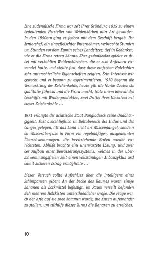 10
Eine südenglische Firma war seit ihrer Gründung 1819 zu einem
bedeutenden Hersteller von Weidenkörben aller Art geworden.
In den 1950ern ging es jedoch mit dem Geschäft bergab. Der
Seniorchef, ein eingefleischter Unternehmer, verbrachte Stunden
um Stunden vor dem Kamin seines Landsitzes, tief in Gedanken,
wie er die Firma retten könnte. Eher gedankenlos spielte er da-
bei mit verkohlten Weidenstückchen, die er zum Anfeuern ver-
wendet hatte, und stellte fest, dass diese einfachen Holzkohlen
sehr unterschiedliche Eigenschaften zeigten. Sein Interesse war
geweckt und er begann zu experimentieren. 1970 begann die
Vermarktung der Zeichenkohle, heute gilt die Marke Coates als
qualitativ führend und die Firma macht, trotz einem Revival des
Geschäfts mit Weidenprodukten, zwei Drittel ihres Umsatzes mit
dieser Zeichenkohle …
1971 erlangte der asiatische Staat Bangladesch seine Unabhän-
gigkeit. Fast ausschließlich im Deltabereich des Indus und des
Ganges gelegen, litt das Land nicht an Wassermangel, sondern
an Wasserüberfluss in Form von regelmäßigen, ausgedehnten
Überschwemmungen, die bevorstehende Ernten wieder ver-
nichteten. Abhilfe brachte eine unerwartete Lösung, und zwar
der Aufbau eines Bewässerungssystems, welches in der über-
schwemmungsfreien Zeit einen vollständigen Anbauzyklus und
damit sicheren Ertrag ermöglichte …
Dieser Versuch sollte Aufschluss über die Intelligenz eines
Schimpansen geben: An der Decke des Raumes waren einige
Bananen als Lockmittel befestigt, im Raum verteilt befanden
sich mehrere Holzkisten unterschiedlicher Größe. Die Frage war,
ob der Affe auf die Idee kommen würde, die Kisten aufeinander
zu stellen, um mithilfe dieses Turms die Bananen zu erreichen.
 
