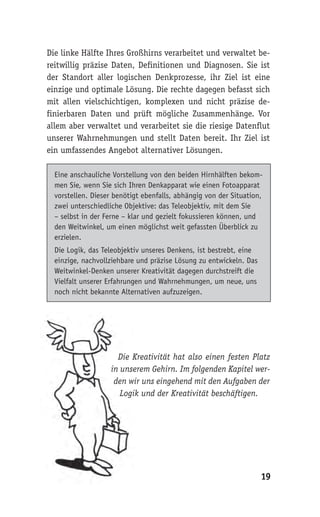 19
Die linke Hälfte Ihres Großhirns verarbeitet und verwaltet be-
reitwillig präzise Daten, Definitionen und Diagnosen. Sie ist
der Standort aller logischen Denkprozesse, ihr Ziel ist eine
einzige und optimale Lösung. Die rechte dagegen befasst sich
mit allen vielschichtigen, komplexen und nicht präzise de-
finierbaren Daten und prüft mögliche Zusammenhänge. Vor
allem aber verwaltet und verarbeitet sie die riesige Datenflut
unserer Wahrnehmungen und stellt Daten bereit. Ihr Ziel ist
ein umfassendes Angebot alternativer Lösungen.
Eine anschauliche Vorstellung von den beiden Hirnhälften bekom-
men Sie, wenn Sie sich Ihren Denkapparat wie einen Fotoapparat
vorstellen. Dieser benötigt ebenfalls, abhängig von der Situation,
zwei unterschiedliche Objektive: das Teleobjektiv, mit dem Sie
– selbst in der Ferne – klar und gezielt fokussieren können, und
den Weitwinkel, um einen möglichst weit gefassten Überblick zu
erzielen.
Die Logik, das Teleobjektiv unseres Denkens, ist bestrebt, eine
einzige, nachvollziehbare und präzise Lösung zu entwickeln. Das
Weitwinkel-Denken unserer Kreativität dagegen durchstreift die
Vielfalt unserer Erfahrungen und Wahrnehmungen, um neue, uns
noch nicht bekannte Alternativen aufzuzeigen.
Die Kreativität hat also einen festen Platz
in unserem Gehirn. Im folgenden Kapitel wer-
den wir uns eingehend mit den Aufgaben der
Logik und der Kreativität beschäftigen.
Die Kreativität hat also einen festen Platz
in unserem Gehirn. Im folgenden Kapitel wer-
den wir uns eingehend mit den Aufgaben der
Logik und der Kreativität beschäftigen.
 