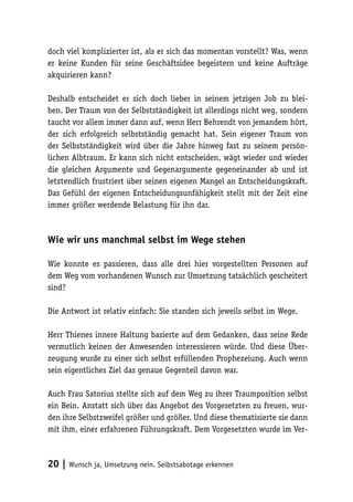 20 | Wunsch ja, Umsetzung nein. Selbstsabotage erkennen
doch viel komplizierter ist, als er sich das momentan vorstellt? Was, wenn
er keine Kunden für seine Geschäftsidee begeistern und keine Aufträge
akquirieren kann?
Deshalb entscheidet er sich doch lieber in seinem jetzigen Job zu blei-
ben. Der Traum von der Selbstständigkeit ist allerdings nicht weg, sondern
taucht vor allem immer dann auf, wenn Herr Behrendt von jemandem hört,
der sich erfolgreich selbstständig gemacht hat. Sein eigener Traum von
der Selbstständigkeit wird über die Jahre hinweg fast zu seinem persön-
lichen Albtraum. Er kann sich nicht entscheiden, wägt wieder und wieder
die gleichen Argumente und Gegenargumente gegeneinander ab und ist
letztendlich frustriert über seinen eigenen Mangel an Entscheidungskraft.
Das Gefühl der eigenen Entscheidungsunfähigkeit stellt mit der Zeit eine
immer größer werdende Belastung für ihn dar.
Wie wir uns manchmal selbst im Wege stehen
Wie konnte es passieren, dass alle drei hier vorgestellten Personen auf
dem Weg vom vorhandenen Wunsch zur Umsetzung tatsächlich gescheitert
sind?
Die Antwort ist relativ einfach: Sie standen sich jeweils selbst im Wege.
Herr Thienes innere Haltung basierte auf dem Gedanken, dass seine Rede
vermutlich keinen der Anwesenden interessieren würde. Und diese Über-
zeugung wurde zu einer sich selbst erfüllenden Prophezeiung. Auch wenn
sein eigentliches Ziel das genaue Gegenteil davon war.
Auch Frau Satorius stellte sich auf dem Weg zu ihrer Traumposition selbst
ein Bein. Anstatt sich über das Angebot des Vorgesetzten zu freuen, wur-
den ihre Selbstzweifel größer und größer. Und diese thematisierte sie dann
mit ihm, einer erfahrenen Führungskraft. Dem Vorgesetzten wurde im Ver-
 
