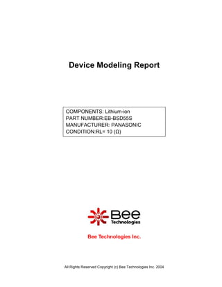 Device Modeling Report




COMPONENTS: Lithium-ion
PART NUMBER:EB-BSD55S
MANUFACTURER: PANASONIC
CONDITION:RL= 10 (Ω)




             Bee Technologies Inc.




All Rights Reserved Copyright (c) Bee Technologies Inc. 2004
 