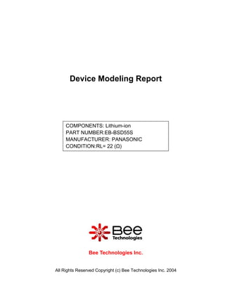 Device Modeling Report




     COMPONENTS: Lithium-ion
     PART NUMBER:EB-BSD55S
     MANUFACTURER: PANASONIC
     CONDITION:RL= 22 (Ω)




                Bee Technologies Inc.


All Rights Reserved Copyright (c) Bee Technologies Inc. 2004
 