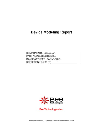 Device Modeling Report




COMPONENTS: Lithium-ion
PART NUMBER:EB-BSD55S
MANUFACTURER: PANASONIC
CONDITION:RL= 33 (Ω)




              Bee Technologies Inc.



 All Rights Reserved Copyright (c) Bee Technologies Inc. 2004
 