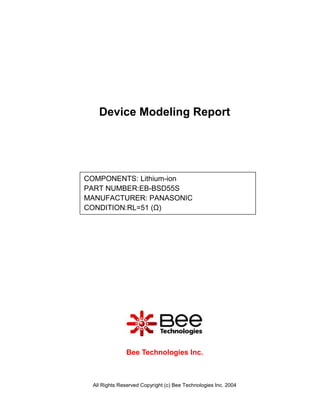 Device Modeling Report




COMPONENTS: Lithium-ion
PART NUMBER:EB-BSD55S
MANUFACTURER: PANASONIC
CONDITION:RL=51 (Ω)




              Bee Technologies Inc.



 All Rights Reserved Copyright (c) Bee Technologies Inc. 2004
 