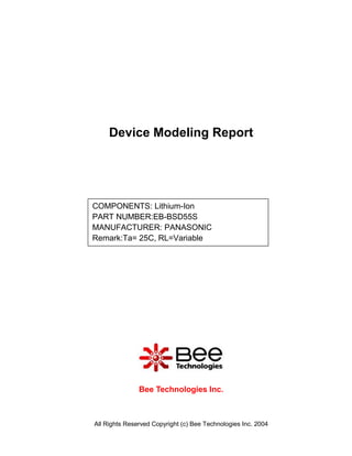 Device Modeling Report




COMPONENTS: Lithium-Ion
PART NUMBER:EB-BSD55S
MANUFACTURER: PANASONIC
Remark:Ta= 25C, RL=Variable




               Bee Technologies Inc.



All Rights Reserved Copyright (c) Bee Technologies Inc. 2004
 
