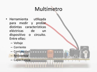 Multímetro
• Herramienta     utilizada
  para medir y probar
  distintas características
  eléctricas    de       un
  dispositivo o circuito.
  Entre ellas:
   –   Voltaje
   –   Corriente
   –   Continuidad
   –   Resistencia
   –   Capacitancia
 