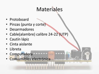 Materiales
•   Protoboard
•   Pinzas (punta y corte)
•   Desarmadores
•   Cable(alambre) calibre 24-22 (UTP)
•   Cautín lápiz
•   Cinta aislante
•   Libreta
•   Computadora
•   Consumibles electrónica
 