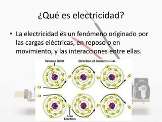 ¿Qué es electricidad?
• La electricidad es un fenómeno originado por
  las cargas eléctricas, en reposo o en
  movimiento, y las interacciones entre ellas.
 