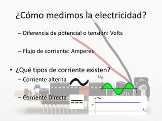 ¿Cómo medimos la electricidad?
  – Diferencia de potencial o tensión: Volts

  – Flujo de corriente: Amperes


• ¿Qué tipos de corriente existen?
  – Corriente alterna

  – Corriente Directa
 