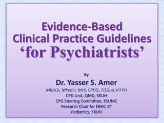 Evidence-Based
Clinical Practice Guidelines
‘for Psychiatrists’
By
Dr. Yasser S. Amer
MBBCh, MPedia, MHI, CPHQ, FISQua, IPFPH
CPG Unit, QMD, KKUH
CPG Steering Committee, KSUMC
Research Chair for EBHC-KT
Pediatrics, KKUH
 