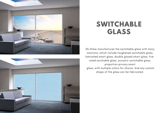 SWITCHABLE
GLASS
Eb Glass manufactures the switchable glass with many
solutions, which include toughened switchable glass,
laminated smart glass, double glazed smart glass, fire-
rated swichable glass, acoustic switchable glass,
proportion privacy smart
glass, with multiple colors for choice. And any custom
shape of the glass can be fabricated.
 
