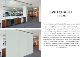 SWITCHABLE
FILM
The switchable smart film by Eb Glass can be applied to
any existing glass for instant privacy and security,
easily control the window from clear to frosted with just a
touch. Switchable glass film is featured with private
opaque and frosting when powered off, transparent when
powered on. As per the different installation, the smart
film is classified into self-adhesive switchable film and
lamination switchable film.Self-adhesive switchable film is
manufactured with a static cling layer, which is ready to
apply on any window and doors. Lamination switchable
film is mainly used for manufacturing switchable glass, it
acts as the switchable function interlayer inside of the
switchable glass.
 