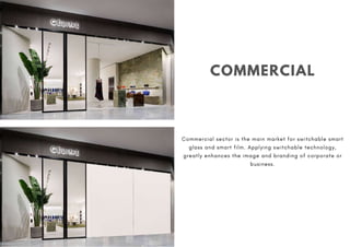 COMMERCIAL
Commercial sector is the main market for switchable smart
glass and smart film. Applying switchable technology,
greatly enhances the image and branding of corporate or
business.
 