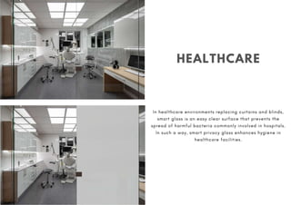 HEALTHCARE
In healthcare environments replacing curtains and blinds,
smart glass is an easy clear surface that prevents the
spread of harmful bacteria commonly involved in hospitals.
In such a way, smart privacy glass enhances hygiene in
healthcare facilities.
 