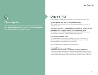 3
Dica rápida
A ITIL não é oficialmente chamada de "biblioteca de infraestrutura
de TI" desde a publicação da ITIL v3 em 2007. Mas, provavelmente
você ainda verá esse termo obsoleto em uso.
O que é ITIL?
Pode parecer complicado no começo, mas depois fica mais fácil.
A ITIL é definida pelo livro ITIL 4 Foundation como:
"Orientações de práticas recomendadas para o gerenciamento de
serviços de TI".
Isso gera a pergunta: o que é ITSM (gerenciamento de serviços de TI)?
O glossário da ITIL 4 define o termo ITSM amplamente como:
"Um conjunto de habilidades organizacionais especializadas para
proporcionar valor aos clientes na forma de serviços".
E um serviço é definido como:
"Um meio de permitir a criação conjunta de valor facilitando os
resultados que os clientes desejam alcançar, sem que o cliente
precise gerenciar custos e riscos específicos".
Nós avisamos você que pareceria complicado.
A tradução simples em português.
Esperamos que isto ajude – você pode pensar no ITSM como:
"Melhoria do desempenho e dos resultados de negócios por meio de
melhores práticas de entrega e suporte de TI" com as orientações de
práticas recomendadas comprovadas da ITIL sobre como fazer isso.
 