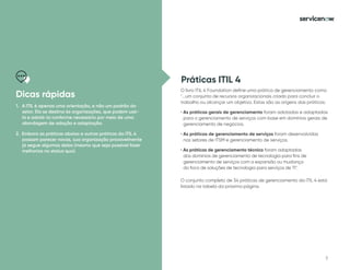 7
Práticas ITIL 4
O livro ITIL 4 Foundation define uma prática de gerenciamento como
...um conjunto de recursos organizacionais criado para concluir o
trabalho ou alcançar um objetivo. Estas são as origens das práticas:
• As práticas gerais de gerenciamento foram adotadas e adaptadas
para o gerenciamento de serviços com base em domínios gerais de
gerenciamento de negócios.
• As práticas de gerenciamento de serviços foram desenvolvidas
nos setores de ITSM e gerenciamento de serviços.
• As práticas de gerenciamento técnico foram adaptadas
dos domínios de gerenciamento de tecnologia para fins de
gerenciamento de serviços com a expansão ou mudança
do foco de soluções de tecnologia para serviços de TI.
O conjunto completo de 34 práticas de gerenciamento da ITIL 4 está
listado na tabela da próxima página.
Dicas rápidas
1. A ITIL é apenas uma orientação, e não um padrão do
setor. Ela se destina às organizações, que podem usá-
la e adotá-la conforme necessário por meio de uma
abordagem de adoção e adaptação.
2. Embora as práticas abaixo e outras práticas da ITIL 4
possam parecer novas, sua organização provavelmente
já segue algumas delas (mesmo que seja possível fazer
melhorias no status quo).
 