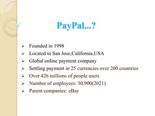 PayPal...?
 Founded in 1998
 Located in San Jose,California,USA
 Global online payment company
 Settling payment in 25 currencies over 200 countries
 Over 426 millions of people users
 Number of employees: 30,900(2021)
 Parent companies: eBay
 