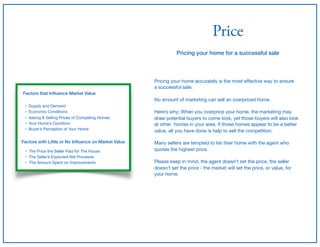 Price
Pricing your home for a successful sale
Pricing your home accurately is the most eﬀective way to ensure

a successful sale.

No amount of marketing can sell an overpriced home.

Here’s why; When you overprice your home, the marketing may
draw potential buyers to come look, yet those buyers will also look
at other homes in your area. If those homes appear to be a better
value, all you have done is help to sell the competition.

Many sellers are tempted to list their home with the agent who
quotes the highest price.

Please keep in mind, the agent doesn’t set the price, the seller
doesn’t set the price - the market will set the price, or value, for
your home.
Factors that Inﬂuence Market Value
• Supply and Demand

• Economic Conditions

• Asking & Selling Prices of Competing Homes

• Your Home’s Condition

• Buyer’s Perception of Your Home
Factors with Little or No Inﬂuence on Market Value
• The Price the Seller Paid for The House

• The Seller’s Expected Net Proceeds

• The Amount Spent on Improvements
 