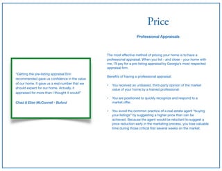 Price
Professional Appraisals
The most eﬀective method of pricing your home is to have a
professional appraisal. When you list - and close - your home with
me, I’ll pay for a pre-listing appraisal by Georgia’s most respected

appraisal ﬁrm.

Beneﬁts of having a professional appraisal;

• You received an unbiased, third-party opinion of the market
value of your home by a trained professional. 
• You are positioned to quickly recognize and respond to a
market oﬀer. 
• You avoid the common practice of a real estate agent “buying
your listings” by suggesting a higher price than can be
achieved. Because the agent would be reluctant to suggest a
price reduction early in the marketing process, you lose valuable
time during those critical ﬁrst several weeks on the market.
“Getting the pre-listing appraisal Erin
recommended gave us conﬁdence in the value
of our home. It gave us a real number that we
should expect for our home. Actually, it
appraised for more than I thought it would!”

Chad & Elise McConnell - Buford
 