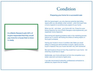 Condition
Preparing your home for a successful sale
With the typical agent, you only discover potential deal-killing
repairs after you are already under contract - when the buyer hires
a home inspector to scrutinize every aspect of your home.

When you list - and close - your home with me, I’ll pay for a pre-
listing inspection by one of North Georgia’s most experienced, and
respected, home inspectors.

Discovering and repairing problems early in the marketing process
places you in control, eliminating the stress of making repairs on
the buyer’s schedule.

Having your house in move-in condition also helps you avoid
delays to closing and demonstrates to buyers, agents and the
buyer’s inspector that your house has been very well maintained.

We want buyers to focus on how they would live in your home - not
what they would have to repair.

Additionally, your home will stand out from the competition as a
better value and command a higher price.

I can also recommend trustworthy, professional contractors to
address any repairs that are needed.
In a Maritz Research poll, 63% of
buyers responded that they would
pay more for a house that is move-
in ready.
 